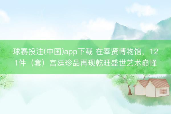 球赛投注(中国)app下载 在奉贤博物馆，121件（套）宫廷珍品再现乾旺盛世艺术巅峰