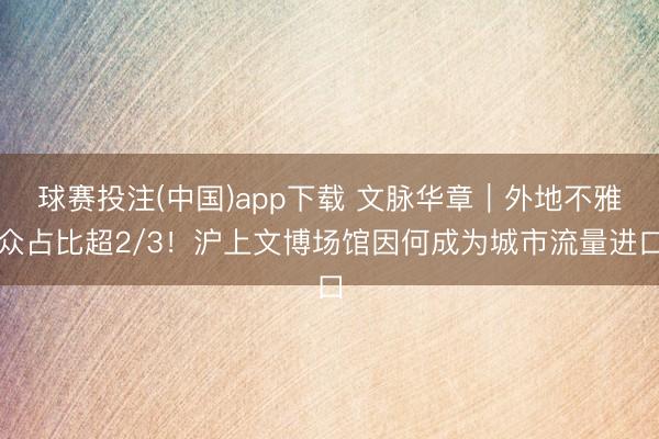 球赛投注(中国)app下载 文脉华章｜外地不雅众占比超2/3！沪上文博场馆因何成为城市流量进口