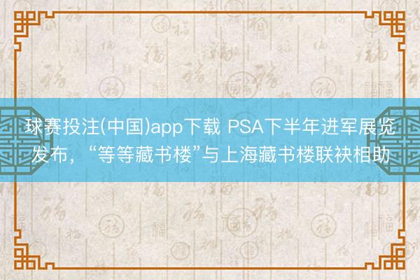 球赛投注(中国)app下载 PSA下半年进军展览发布，“等等藏书楼”与上海藏书楼联袂相助