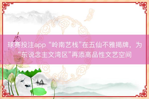 球赛投注app “岭南艺栈”在五仙不雅揭牌,为“东说念主文湾区”再添高品性文艺空间