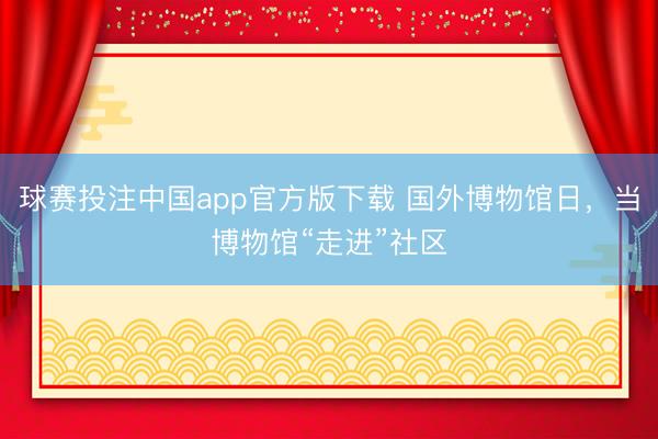 球赛投注中国app官方版下载 国外博物馆日，当博物馆“走进”社区