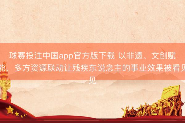 球赛投注中国app官方版下载 以非遗、文创赋能,多方资源联动让残疾东说念主的事业效果被看见