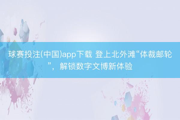 球赛投注(中国)app下载 登上北外滩“体裁邮轮”,解锁数字文博新体验