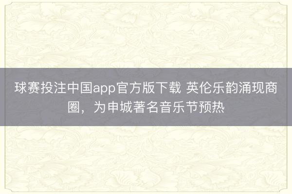 球赛投注中国app官方版下载 英伦乐韵涌现商圈，为申城著名音乐节预热