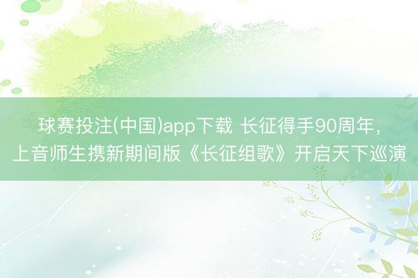 球赛投注(中国)app下载 长征得手90周年,上音师生携新期间版《长征组歌》开启天下巡演