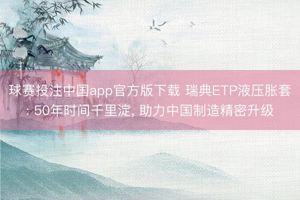 球赛投注中国app官方版下载 瑞典ETP液压胀套: 50年时间千里淀， 助力中国制造精密升级