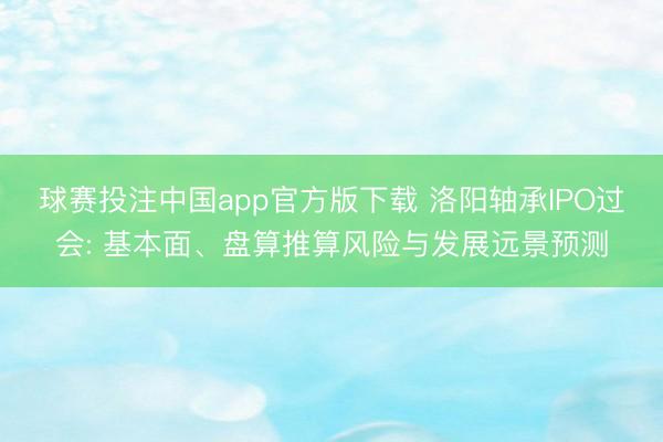 球赛投注中国app官方版下载 洛阳轴承IPO过会: 基本面、盘算推算风险与发展远景预测