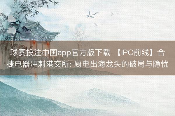 球赛投注中国app官方版下载 【IPO前线】合捷电器冲刺港交所: 厨电出海龙头的破局与隐忧
