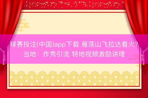 球赛投注(中国)app下载 雁荡山飞拉达着火?当地:作秀引流 特地视频激励讲理
