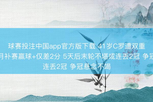 球赛投注中国app官方版下载 41岁C罗遭双重暴击!眉月补赛赢球+仅差2分 5天后末轮不堪或连丢2冠 争冠悬念不竭