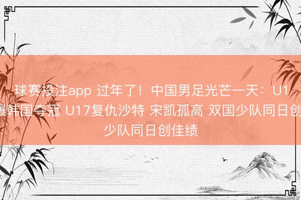 球赛投注app 过年了！中国男足光芒一天：U16打爆韩国夺冠 U17复仇沙特 宋凯孤高 双国少队同日创佳绩