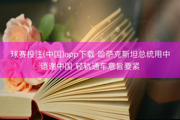 球赛投注(中国)app下载 哈萨克斯坦总统用中语谢中国 轻轨通车意旨要紧