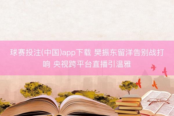 球赛投注(中国)app下载 樊振东留洋告别战打响 央视跨平台直播引温雅
