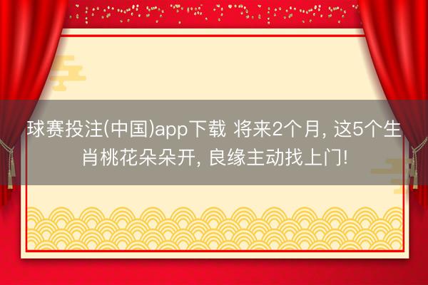 球赛投注(中国)app下载 将来2个月， 这5个生肖桃花朵朵开， 良缘主动找上门!