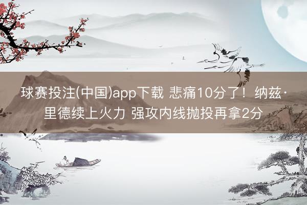 球赛投注(中国)app下载 悲痛10分了！纳兹·里德续上火力 强攻内线抛投再拿2分