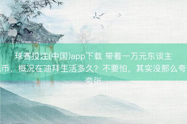 球赛投注(中国)app下载 带着一万元东谈主民币，概况在迪拜生活多久？不要怕，其实没那么夸张