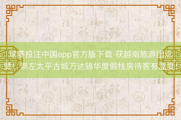 球赛投注中国app官方版下载 获越南旅游团点赞！崇左太平古城万达锦华度假栈房待客有温度！