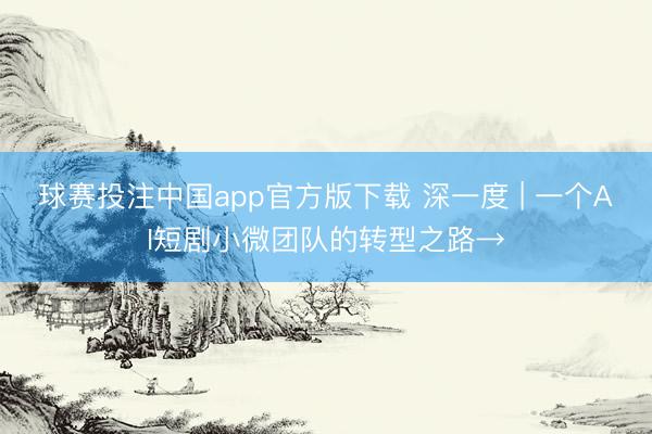 球赛投注中国app官方版下载 深一度 | 一个AI短剧小微团队的转型之路→