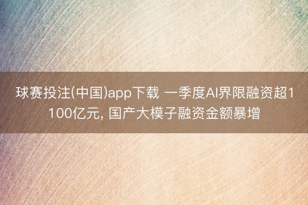 球赛投注(中国)app下载 一季度AI界限融资超1100亿元, 国产大模子融资金额暴增