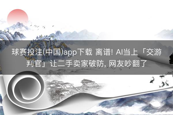 球赛投注(中国)app下载 离谱! AI当上「交游判官」让二手卖家破防, 网友吵翻了