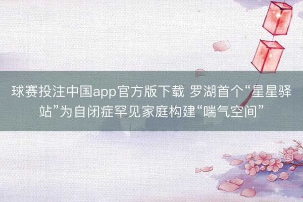 球赛投注中国app官方版下载 罗湖首个“星星驿站”为自闭症罕见家庭构建“喘气空间”