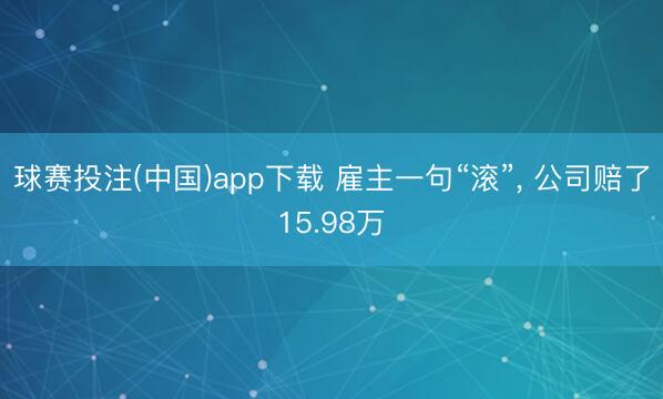 球赛投注(中国)app下载 雇主一句“滚”, 公司赔了15.98万