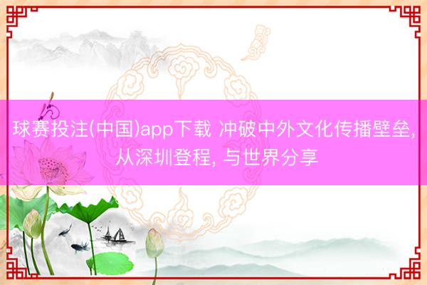 球赛投注(中国)app下载 冲破中外文化传播壁垒， 从深圳登程， 与世界分享
