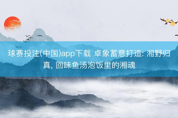 球赛投注(中国)app下载 卓象蓄意打造: 湘野归真， 回味鱼汤泡饭里的湘魂