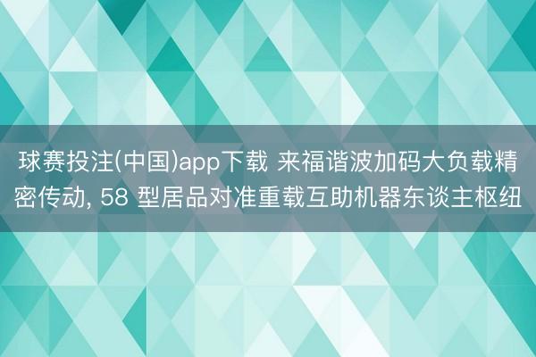 球赛投注(中国)app下载 来福谐波加码大负载精密传动， 58 型居品对准重载互助机器东谈主枢纽