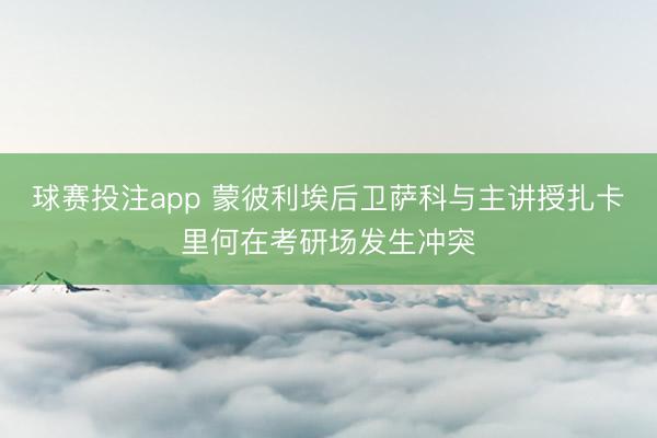 球赛投注app 蒙彼利埃后卫萨科与主讲授扎卡里何在考研场发生冲突