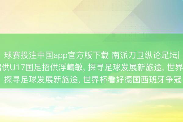 球赛投注中国app官方版下载 南派刀卫纵论足坛|麦超深度+独家专访: 招供U17国足招供浮嶋敏, 探寻足球发展新旅途, 世界杯看好德国西班牙争冠