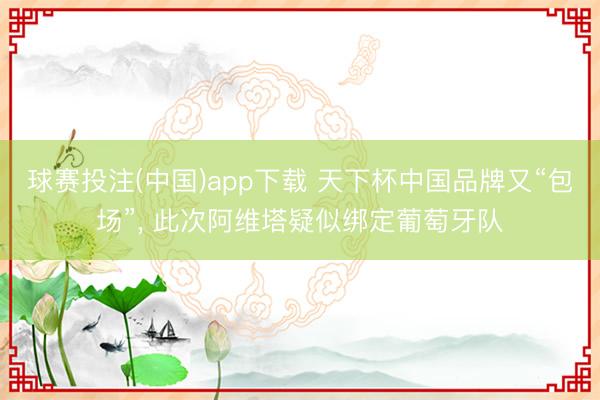 球赛投注(中国)app下载 天下杯中国品牌又“包场”， 此次阿维塔疑似绑定葡萄⽛队