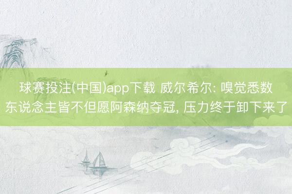 球赛投注(中国)app下载 威尔希尔: 嗅觉悉数东说念主皆不但愿阿森纳夺冠， 压力终于卸下来了