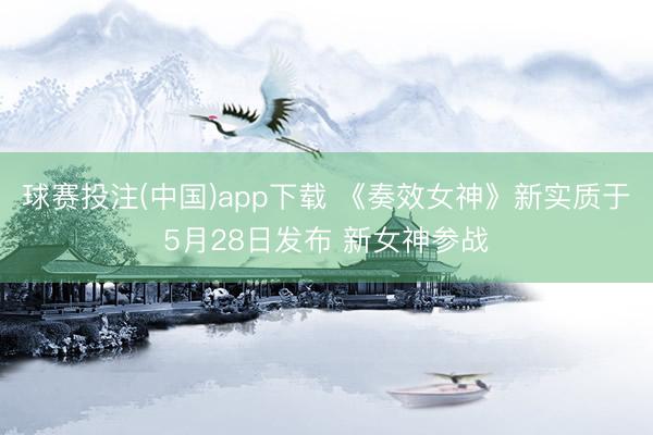 球赛投注(中国)app下载 《奏效女神》新实质于5月28日发布 新女神参战