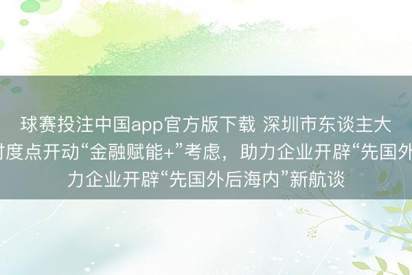 球赛投注中国app官方版下载 深圳市东谈主大代表金融产业忖度点开动“金融赋能+”考虑，助力企业开辟“先国外后海内”新航谈