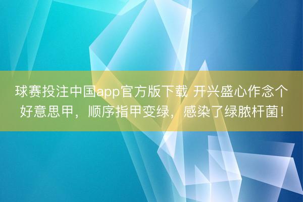 球赛投注中国app官方版下载 开兴盛心作念个好意思甲,顺序指甲变绿,感染了绿脓杆菌!