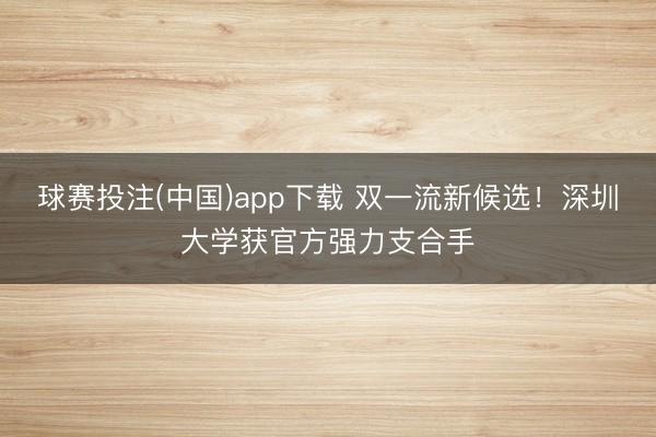 球赛投注(中国)app下载 双一流新候选！深圳大学获官方强力支合手