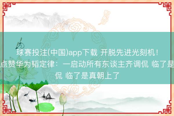 球赛投注(中国)app下载 开脱先进光刻机！异邦网友点赞华为韬定律：一启动所有东谈主齐调侃 临了是真朝上了
