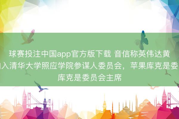 球赛投注中国app官方版下载 音信称英伟达黄仁勋将加入清华大学照应学院参谋人委员会，苹果库克是委员会主席