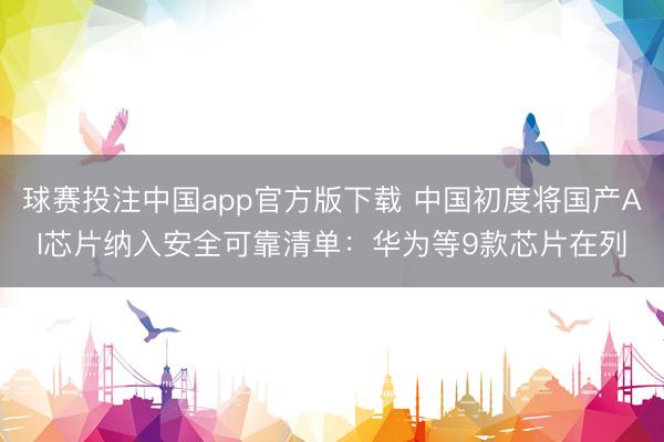 球赛投注中国app官方版下载 中国初度将国产AI芯片纳入安全可靠清单：华为等9款芯片在列