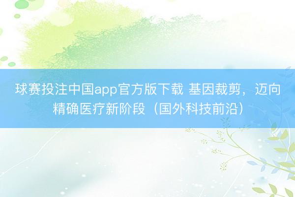 球赛投注中国app官方版下载 基因裁剪，迈向精确医疗新阶段（国外科技前沿）