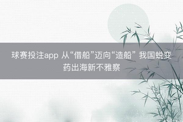 球赛投注app 从“借船”迈向“造船” 我国蜕变药出海新不雅察