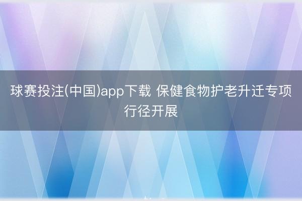 球赛投注(中国)app下载 保健食物护老升迁专项行径开展