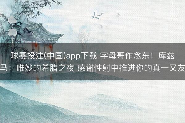 球赛投注(中国)app下载 字母哥作念东！库兹马：唯妙的希腊之夜 感谢性射中推进你的真一又友
