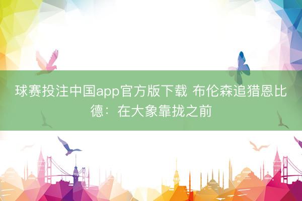 球赛投注中国app官方版下载 布伦森追猎恩比德：在大象靠拢之前