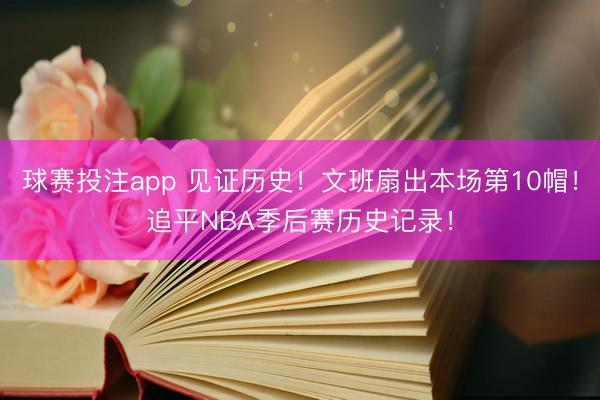 球赛投注app 见证历史！文班扇出本场第10帽！追平NBA季后赛历史记录！