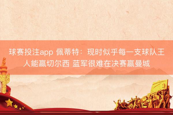 球赛投注app 佩蒂特：现时似乎每一支球队王人能赢切尔西 蓝军很难在决赛赢曼城