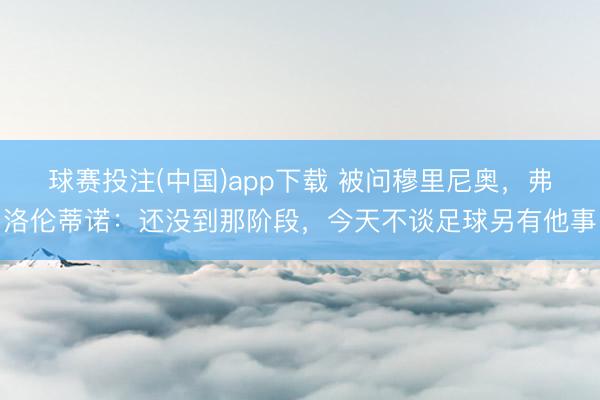 球赛投注(中国)app下载 被问穆里尼奥,弗洛伦蒂诺:还没到那阶段,今天不谈足球另有他事