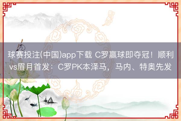 球赛投注(中国)app下载 C罗赢球即夺冠！顺利vs眉月首发：C罗PK本泽马，马内、特奥先发