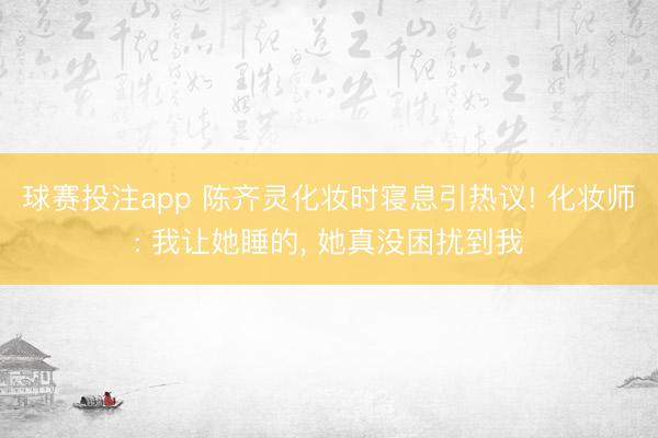 球赛投注app 陈齐灵化妆时寝息引热议! 化妆师: 我让她睡的， 她真没困扰到我